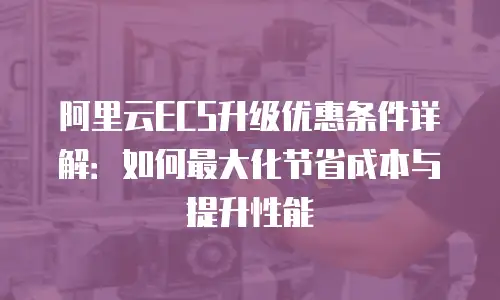 阿里云ECS升级优惠条件详解：如何最大化节省成本与提升性能
