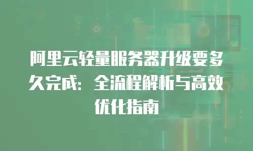 阿里云轻量服务器升级要多久完成：全流程解析与高效优化指南