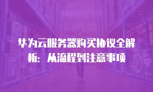 华为云服务器购买协议全解析：从流程到注意事项