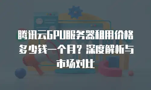 腾讯云GPU服务器租用价格多少钱一个月？深度解析与市场对比