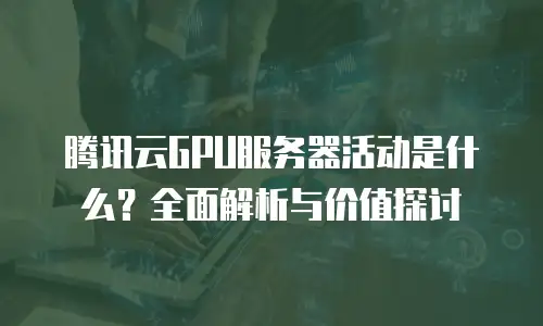 腾讯云GPU服务器活动是什么？全面解析与价值探讨