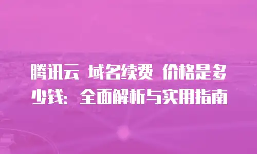 腾讯云 域名续费 价格是多少钱：全面解析与实用指南