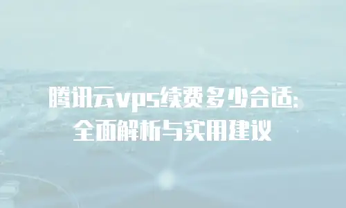 腾讯云vps续费多少合适：全面解析与实用建议