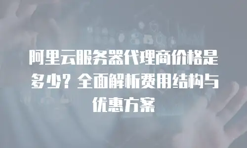 阿里云服务器代理商价格是多少？全面解析费用结构与优惠方案