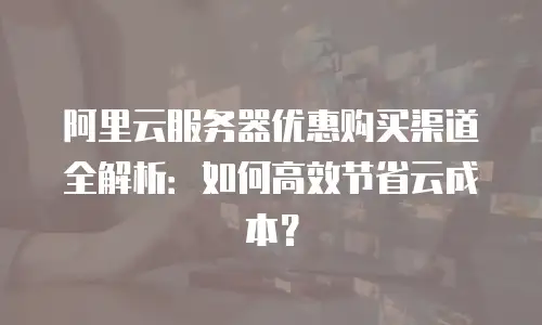 阿里云服务器优惠购买渠道全解析：如何高效节省云成本？
