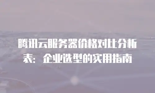 腾讯云服务器价格对比分析表：企业选型的实用指南
