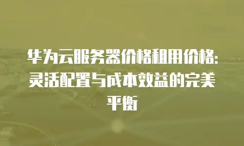 华为云服务器价格租用价格：灵活配置与成本效益的完美平衡