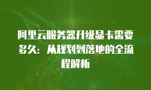 阿里云服务器升级显卡需要多久：从规划到落地的全流程解析