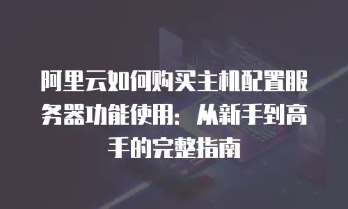 阿里云如何购买主机配置服务器功能使用：从新手到高手的完整指南
