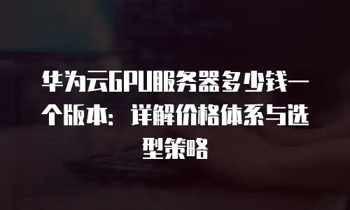 华为云GPU服务器多少钱一个版本：详解价格体系与选型策略
