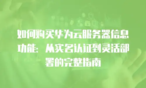 如何购买华为云服务器信息功能：从实名认证到灵活部署的完整指南