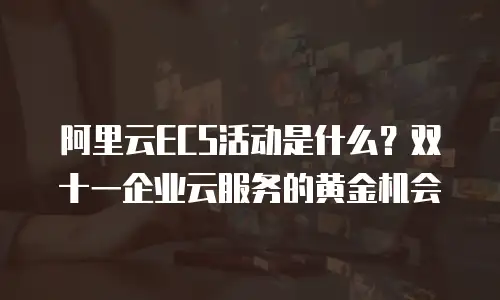 阿里云ECS活动是什么？双十一企业云服务的黄金机会