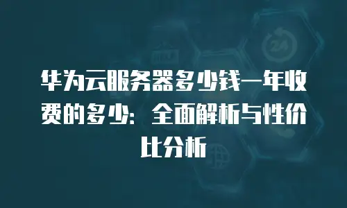 华为云服务器多少钱一年收费的多少：全面解析与性价比分析