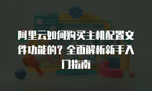 阿里云如何购买主机配置文件功能的？全面解析新手入门指南
