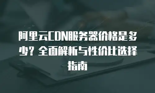 阿里云CDN服务器价格是多少？全面解析与性价比选择指南