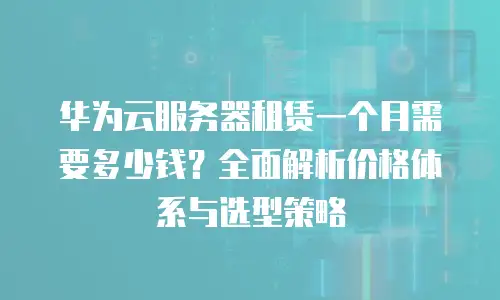 华为云服务器租赁一个月需要多少钱？全面解析价格体系与选型策略