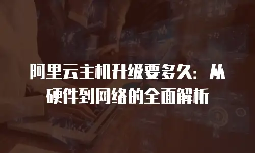阿里云主机升级要多久：从硬件到网络的全面解析