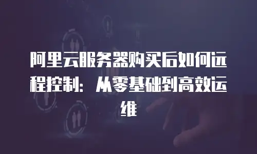阿里云服务器购买后如何远程控制：从零基础到高效运维