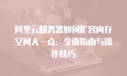 阿里云服务器如何扩容内存空间大一点：全面指南与操作技巧