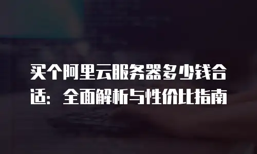 买个阿里云服务器多少钱合适：全面解析与性价比指南