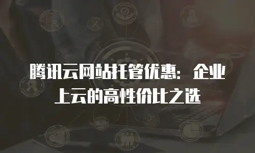腾讯云网站托管优惠：企业上云的高性价比之选