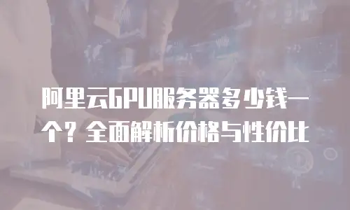 阿里云GPU服务器多少钱一个？全面解析价格与性价比