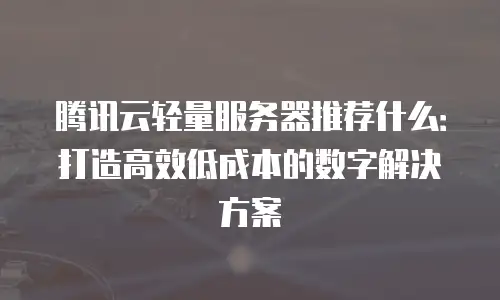 腾讯云轻量服务器推荐什么：打造高效低成本的数字解决方案