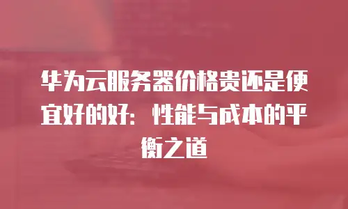 华为云服务器价格贵还是便宜好的好：性能与成本的平衡之道