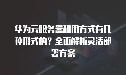 华为云服务器租用方式有几种形式的？全面解析灵活部署方案