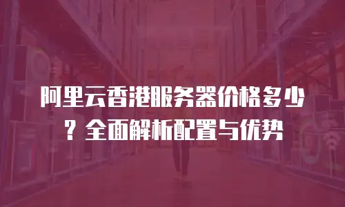 阿里云香港服务器价格多少？全面解析配置与优势