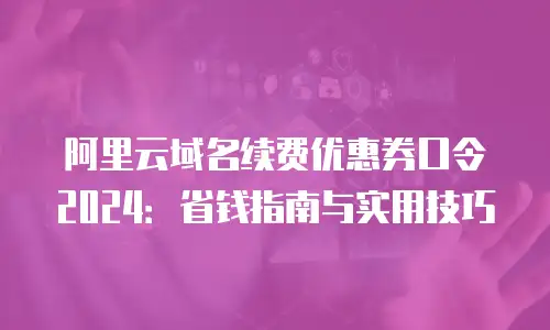 阿里云域名续费优惠券口令2024：省钱指南与实用技巧