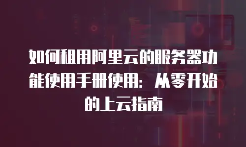 如何租用阿里云的服务器功能使用手册使用：从零开始的上云指南