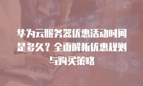 华为云服务器优惠活动时间是多久？全面解析优惠规则与购买策略