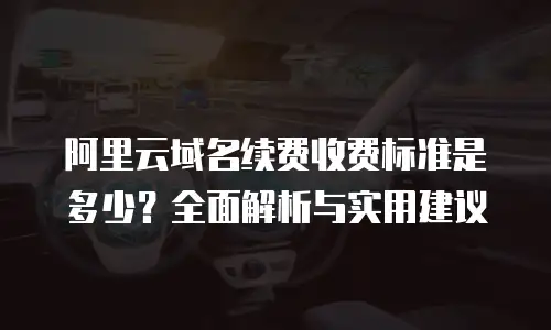 阿里云域名续费收费标准是多少？全面解析与实用建议