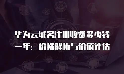 华为云域名注册收费多少钱一年：价格解析与价值评估