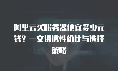 阿里云买服务器便宜多少元钱？一文讲透性价比与选择策略