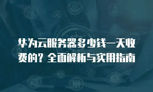 华为云服务器多少钱一天收费的？全面解析与实用指南