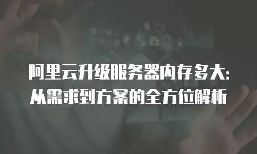 阿里云升级服务器内存多大：从需求到方案的全方位解析