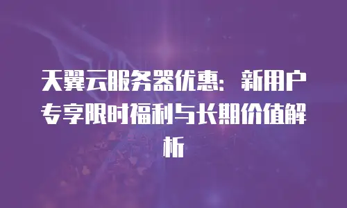 天翼云服务器优惠：新用户专享限时福利与长期价值解析
