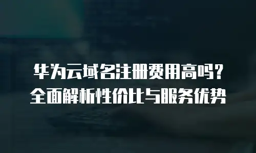 华为云域名注册费用高吗？全面解析性价比与服务优势