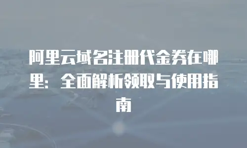 阿里云域名注册代金券在哪里：全面解析领取与使用指南