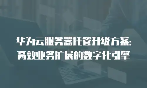 华为云服务器托管升级方案：高效业务扩展的数字化引擎