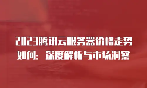2023腾讯云服务器价格走势如何：深度解析与市场洞察