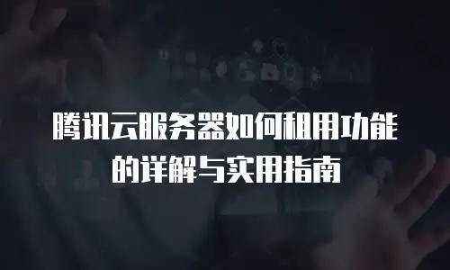 腾讯云服务器如何租用功能的详解与实用指南