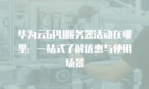 华为云GPU服务器活动在哪里：一站式了解优惠与使用场景
