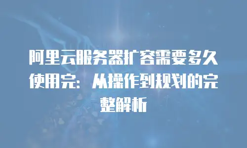 阿里云服务器扩容需要多久使用完：从操作到规划的完整解析