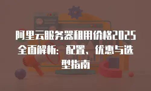 阿里云服务器租用价格2025全面解析：配置、优惠与选型指南