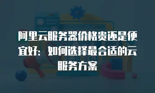 阿里云服务器价格贵还是便宜好：如何选择最合适的云服务方案
