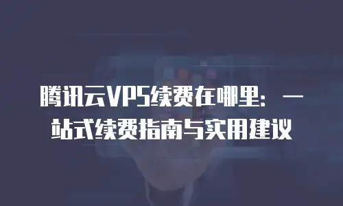 腾讯云VPS续费在哪里：一站式续费指南与实用建议