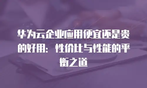 华为云企业应用便宜还是贵的好用：性价比与性能的平衡之道